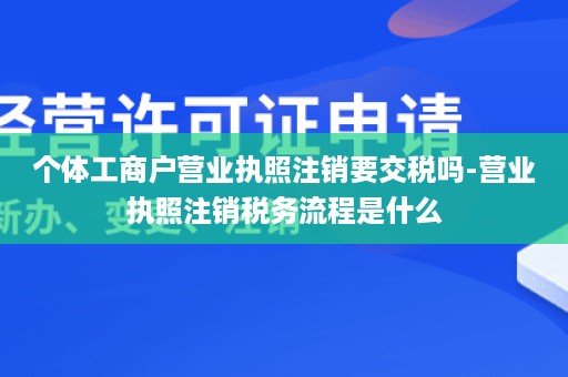 个体工商户营业执照注销要交税吗-营业执照注销税务流程是什么