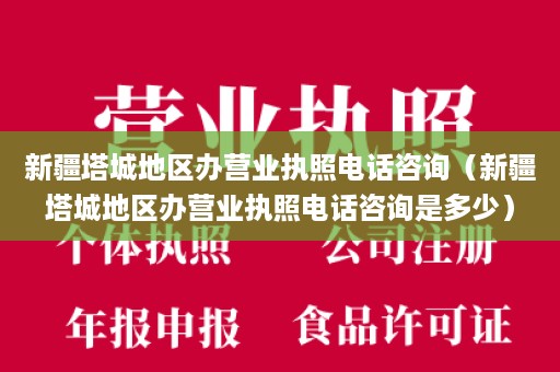 新疆塔城地区办营业执照电话咨询（新疆塔城地区办营业执照电话咨询是多少）