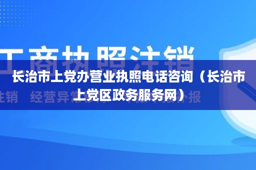 长治市上党办营业执照电话咨询（长治市上党区政务服务网）