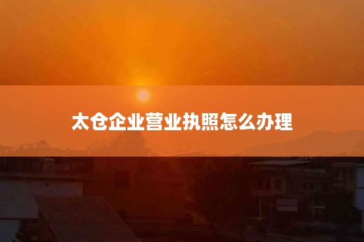 太仓企业营业执照怎么办理