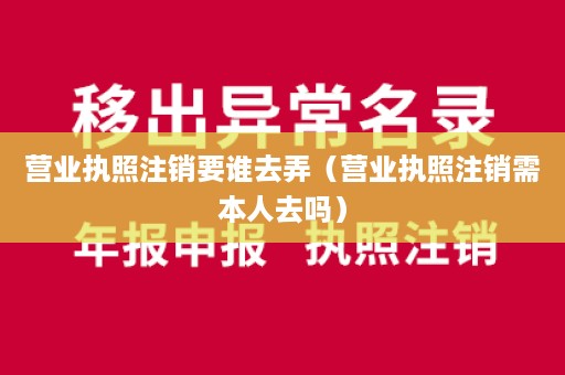 营业执照注销要谁去弄（营业执照注销需本人去吗）