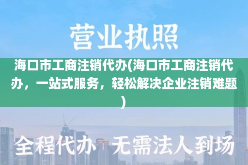 海口市工商注销代办(海口市工商注销代办，一站式服务，轻松解决企业注销难题)