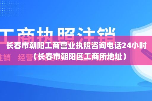 长春市朝阳工商营业执照咨询电话24小时（长春市朝阳区工商所地址）