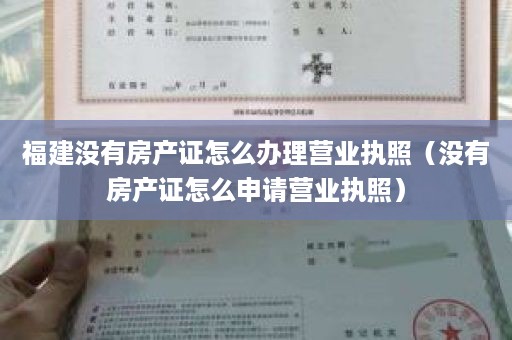 福建没有房产证怎么办理营业执照（没有房产证怎么申请营业执照）