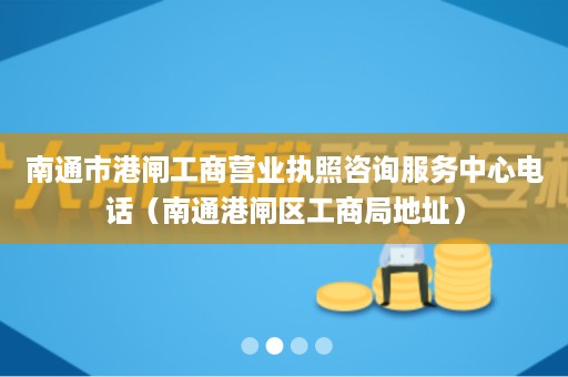 南通市港闸工商营业执照咨询服务中心电话（南通港闸区工商局地址）