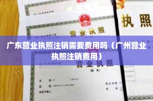 广东营业执照注销需要费用吗（广州营业执照注销费用）