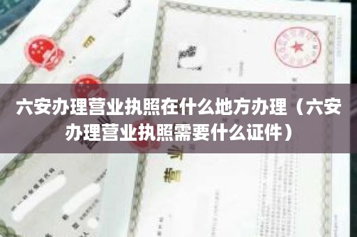 六安办理营业执照在什么地方办理（六安办理营业执照需要什么证件）