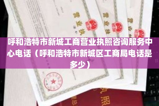 呼和浩特市新城工商营业执照咨询服务中心电话（呼和浩特市新城区工商局电话是多少）