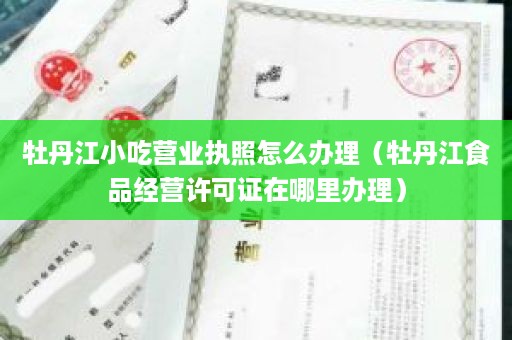 牡丹江小吃营业执照怎么办理（牡丹江食品经营许可证在哪里办理）