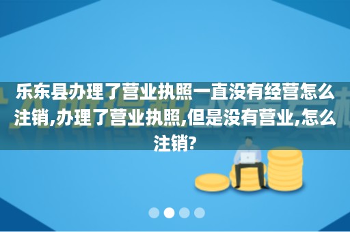 乐东县办理了营业执照一直没有经营怎么注销,办理了营业执照,但是没有营业,怎么注销?