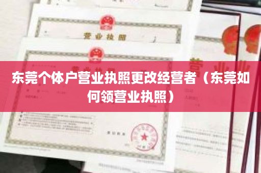 东莞个体户营业执照更改经营者（东莞如何领营业执照）