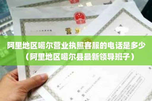 阿里地区噶尔营业执照客服的电话是多少（阿里地区噶尔县最新领导班子）