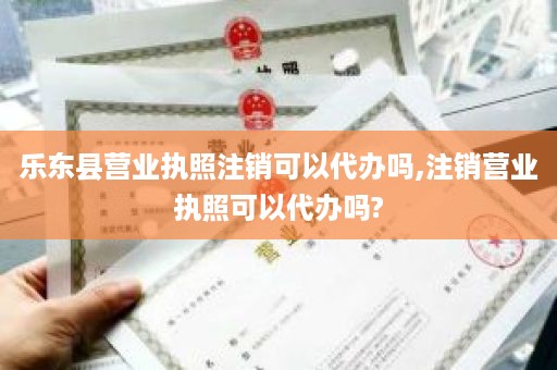 乐东县营业执照注销可以代办吗,注销营业执照可以代办吗?