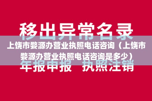 上饶市婺源办营业执照电话咨询（上饶市婺源办营业执照电话咨询是多少）