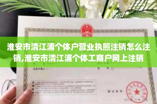 淮安市清江浦个体户营业执照注销怎么注销,淮安市清江浦个体工商户网上注销