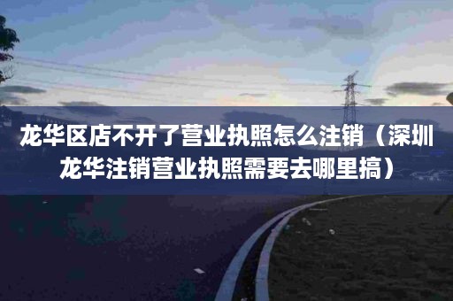 龙华区店不开了营业执照怎么注销（深圳龙华注销营业执照需要去哪里搞）