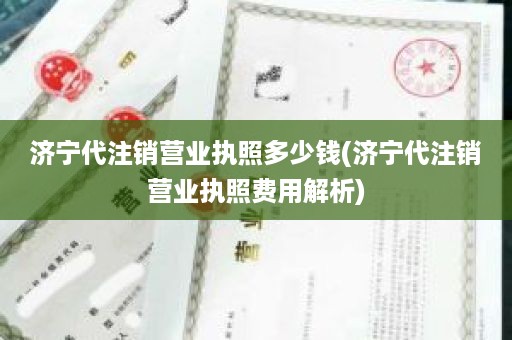 济宁代注销营业执照多少钱(济宁代注销营业执照费用解析)