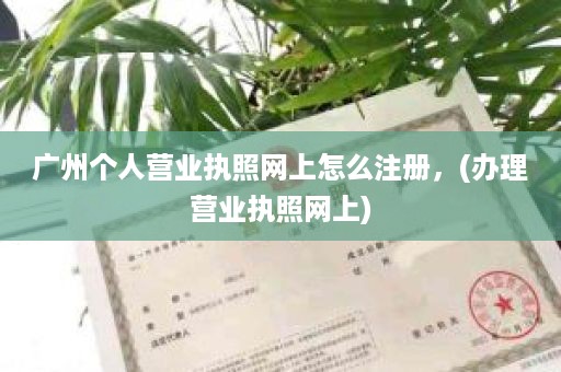 广州个人营业执照网上怎么注册，(办理营业执照网上)