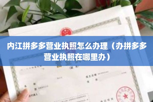 内江拼多多营业执照怎么办理（办拼多多营业执照在哪里办）