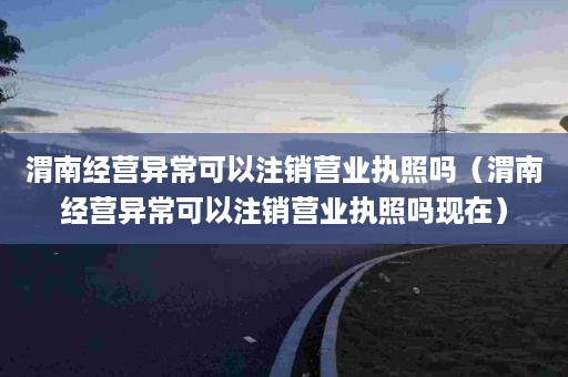 渭南经营异常可以注销营业执照吗（渭南经营异常可以注销营业执照吗现在）