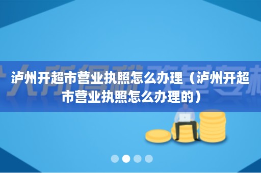 泸州开超市营业执照怎么办理（泸州开超市营业执照怎么办理的）