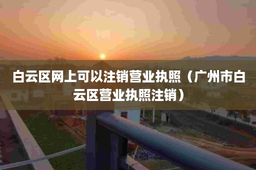 白云区网上可以注销营业执照（广州市白云区营业执照注销）