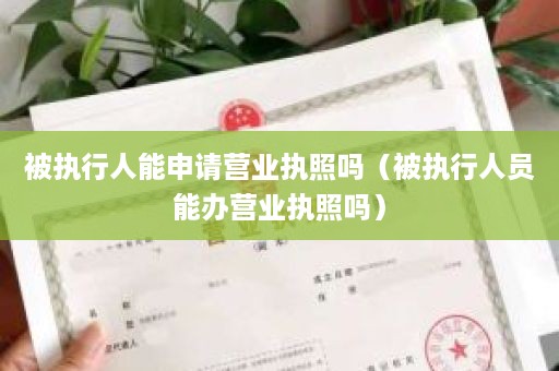 被执行人能申请营业执照吗（被执行人员能办营业执照吗）