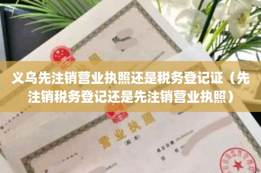 义乌先注销营业执照还是税务登记证（先注销税务登记还是先注销营业执照）