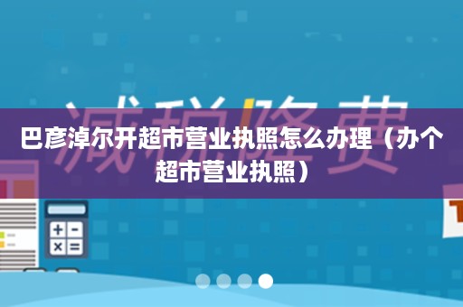 巴彦淖尔开超市营业执照怎么办理（办个超市营业执照）