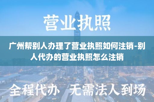 广州帮别人办理了营业执照如何注销-别人代办的营业执照怎么注销