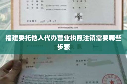 福建委托他人代办营业执照注销需要哪些步骤