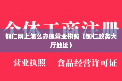 铜仁网上怎么办理营业执照（铜仁政务大厅地址）