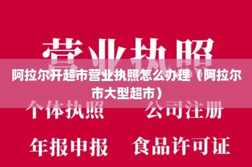 阿拉尔开超市营业执照怎么办理（阿拉尔市大型超市）