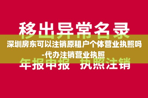 深圳房东可以注销原租户个体营业执照吗-代办注销营业执照 