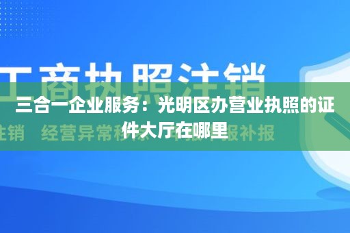 三合一企业服务：光明区办营业执照的证件大厅在哪里