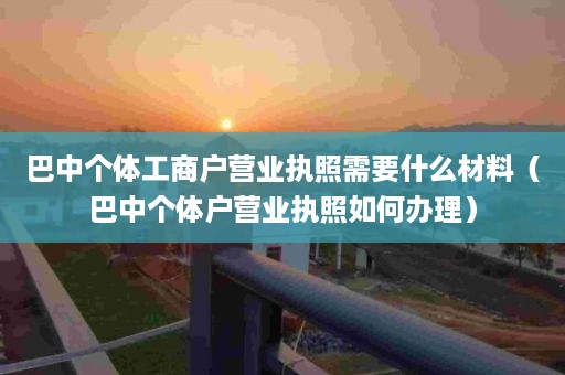 巴中个体工商户营业执照需要什么材料（巴中个体户营业执照如何办理）