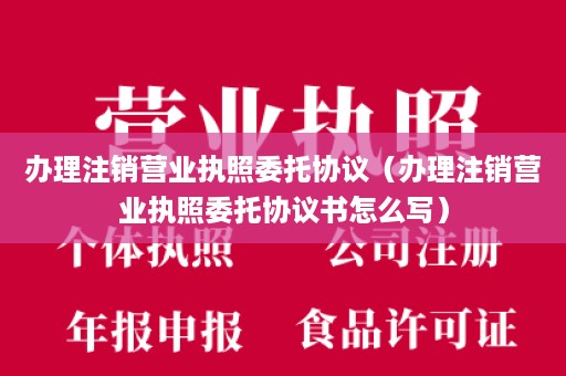 办理注销营业执照委托协议（办理注销营业执照委托协议书怎么写）