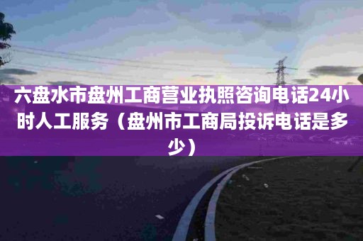 六盘水市盘州工商营业执照咨询电话24小时人工服务（盘州市工商局投诉电话是多少）