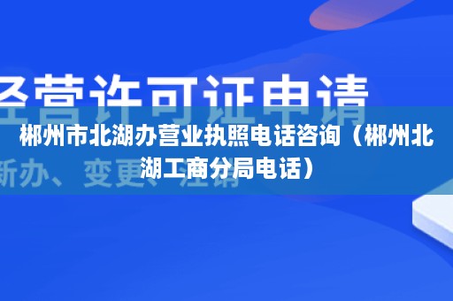 郴州市北湖办营业执照电话咨询（郴州北湖工商分局电话）