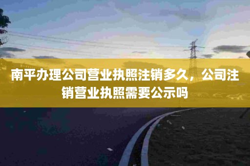 南平办理公司营业执照注销多久，公司注销营业执照需要公示吗