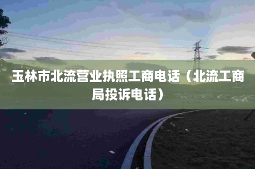 玉林市北流营业执照工商电话（北流工商局投诉电话）