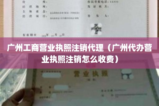 广州工商营业执照注销代理（广州代办营业执照注销怎么收费）