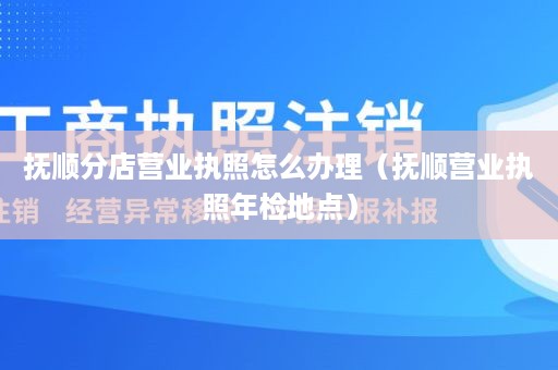 抚顺分店营业执照怎么办理（抚顺营业执照年检地点）