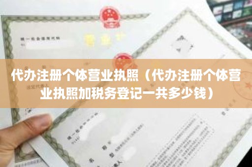 代办注册个体营业执照（代办注册个体营业执照加税务登记一共多少钱）