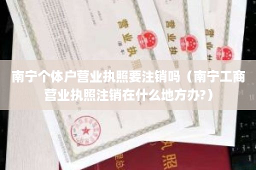 南宁个体户营业执照要注销吗（南宁工商营业执照注销在什么地方办?）