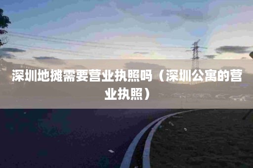 深圳地摊需要营业执照吗（深圳公寓的营业执照）