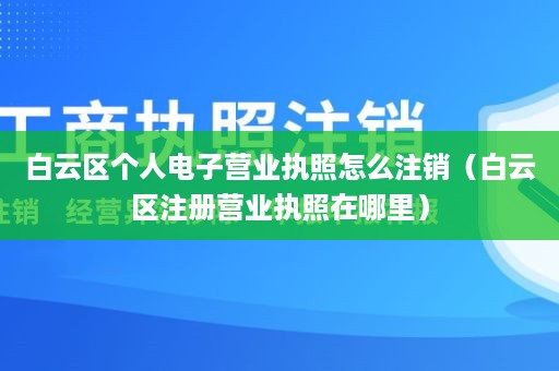 白云区个人电子营业执照怎么注销（白云区注册营业执照在哪里）