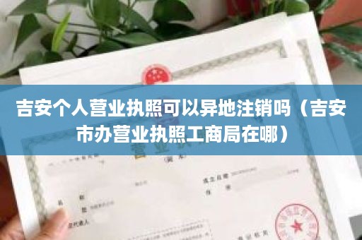 吉安个人营业执照可以异地注销吗（吉安市办营业执照工商局在哪）