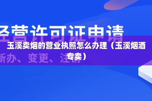 玉溪卖烟的营业执照怎么办理（玉溪烟酒专卖）