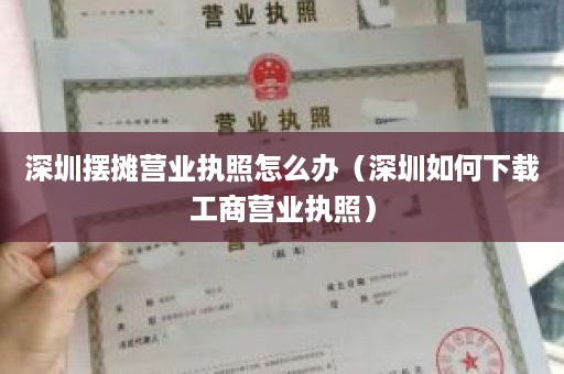 深圳摆摊营业执照怎么办（深圳如何下载工商营业执照）